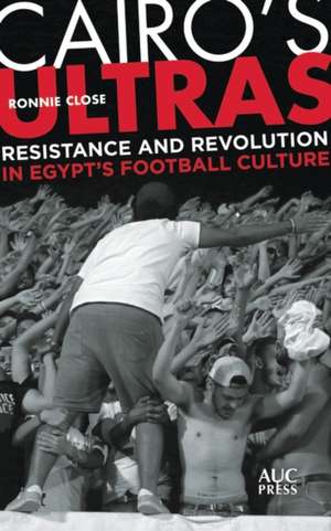 Cairo's Ultras: Resistance and Revolution in Egypt’s Football Culture de Ronnie Close