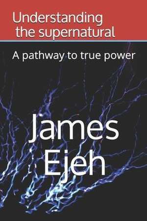 Understanding the supernatural: A pathway to true power de James Ejeh