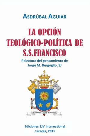 LA OPCIÓN TEOLÓGICO-POLÍTICA DE S.S. FRANCISCO. Relectura del pensamiento de Jorge M. Bergoglio S.J. de Asdrúbal Aguiar