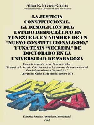 LA JUSTICIA CONSTITUCIONAL, LA DEMOLICIÓN DEL ESTADO DEMOCRÁTICO EN VENEZUELA EN NOMBRE DE UN "NUEVO CONSTITUCIONALISMO," Y UNA TESIS "SECRETA" DE DOCTORADO EN LA UNIVERSIDAD DE ZARAGOZA de Allan R. Brewer-Carias