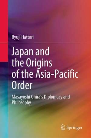 Japan and the Origins of the Asia-Pacific Order: Masayoshi Ohira's Diplomacy and Philosophy de Ryuji Hattori