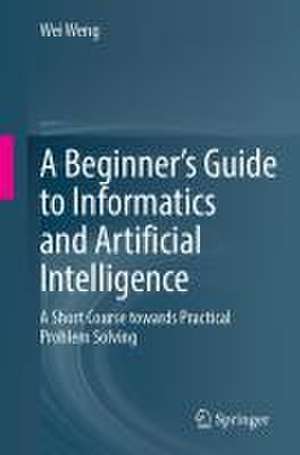 A Beginner’s Guide to Informatics and Artificial Intelligence: A Short Course Towards Practical Problem Solving de Wei Weng