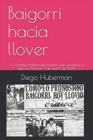 Baigorri hacía llover: La increíble historia del hombre que asombró a Buenos Aires el 3 de enero de 1939 de Diego Huberman