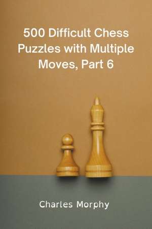 500 Difficult Chess Puzzles with Multiple Moves, Part 6 de Charles Morphy