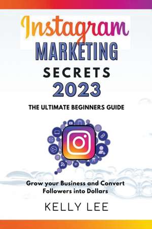 Instagram Marketing Secrets 2023 The Ultimate Beginners Guide Grow your Business and Convert Followers into Dollars de Kelly Lee