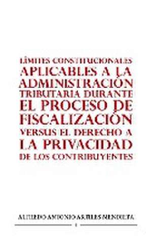 LÍMITES CONSTITUCIONALES APLICABLES A LA ADMINISTRACIÓN TRIBUTARIA DURANTE EL PROCESO DE FISCALIZACIÓN VERSUS EL DERECHO A LA PRIVACIDAD DE LOS CONTRIBUYENTES de Alfredo Antonio Artiles Mendieta