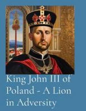 King John III of Poland - A Lion in Adversity de T. Anthony Vento