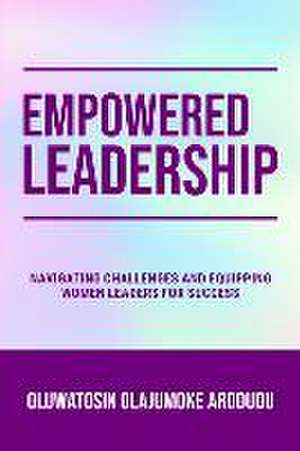 Empowered Leadership: Navigating Challenges and Equipping Women Leaders for Success de Oluwatosin Olajumoke Arodudu