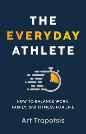 The Everyday Athlete: How to Balance Work, Family, and Fitness for Life de Art Trapotsis