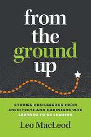 From the Ground Up: Stories and Lessons from Architects and Engineers Who Learned to Be Leaders de Leo MacLeod