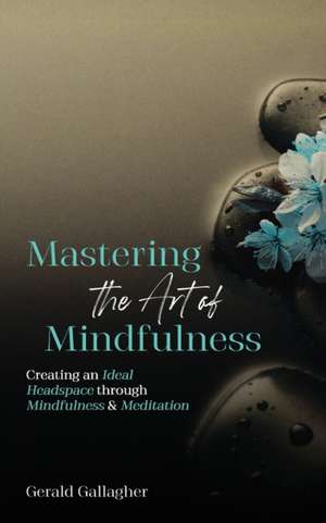 Mastering the Art of Mindfulness: Creating an Ideal Headspace Through Mindfulness and Meditation de Gerald Gallagher