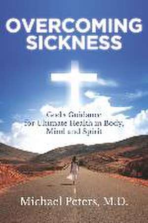 Overcoming Sickness: God's Guidance for Ultimate Health in Body, Mind and Spirit de Michael Peters