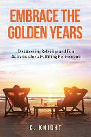 Embrace the Golden Years: Discovering Relaxing and Fun Activities for a Fulfilling Retirement de C. Knight