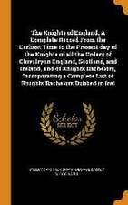 The Knights of England. A Complete Record From the Earliest Time to the Present day of the Knights of all the Orders of Chivalry in England, Scotland,