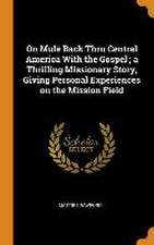 On Mule Back Thru Central America With the Gospel; a Thrilling Missionary Story, Giving Personal Experiences on the Mission Field