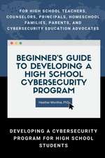 Beginner's Guide to Developing a High School Cybersecurity Program - For High School Teachers, Counselors, Principals, Homeschool Families, Parents and Cybersecurity Education Advocates - Developing a Cybersecurity Program for High School Students