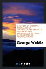 A History of the Town and Palace of Linlithgow, with Notices, Historical and Antiquarian, of Places of Interest in the Neighbourhood