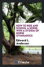 How to Ride and School a Horse. with a System of Horse Gymnastics