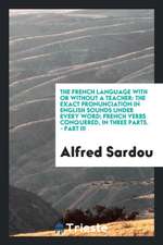 The French Language with or Without a Teacher: The Exact Pronunciation in English Sounds Under Every Word; French Verbs Conquered, in Three Parts. - P