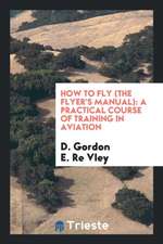 How to Fly (the Flyer's Manual): A Practical Course of Training in Aviation