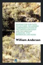 Reasons for Our Faith. Six Lectures. on Modern Misrepresentations of the Christian Religion and the Christian Evidences, with References and Notes