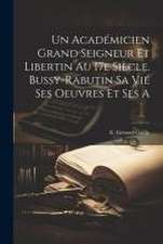 Un Académicien Grand Seigneur et Libertin au 17e Siècle. Bussy-Rabutin sa Vie Ses Oeuvres et Ses a