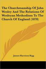 The Churchmanship Of John Wesley And The Relations Of Wesleyan Methodism To The Church Of England (1878)