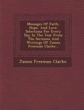 Messages of Faith, Hope, and Love: Selections for Every Day in the Year from the Sermons and Writings of James Freeman Clarke...