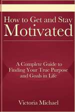 How to Get and Stay Motivated: A Complete Guide to Finding Your True Purpose and Goals in Life