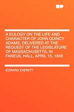 A Eulogy on the Life and Character of John Quincy Adams, Delivered at the Request of the Legislature of Massachusetts, in Faneuil Hall, April 15, 1848