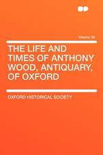 The Life and Times of Anthony Wood, Antiquary, of Oxford Volume 30