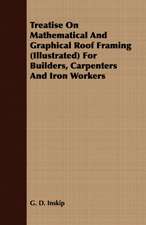 Treatise on Mathematical and Graphical Roof Framing (Illustrated) for Builders, Carpenters and Iron Workers: For Raising Heavy Bodies, for the Erection of Buildings, and for Hoisting Goods