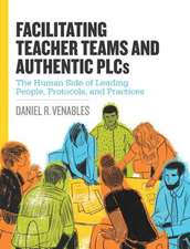 Facilitating Teacher Teams and Authentic Plcs: The Human Side of Leading People, Protocols, and Practices