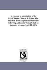 In Reponse to a Resolution of the Legal Tender Club, of St. Louis, Mo., the Hon. John Magwire Delivered the Following Address in Turner's Hall on Satu