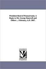 President Reed of Pennsylvania. a Reply to Mr. George Bancroft and Others ... February, A.D. 1867.