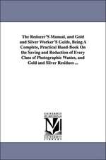 The Reducer'S Manual, and Gold and Silver Worker'S Guide, Being A Complete, Practical Hand-Book On the Saving and Reduction of Every Class of Photographic Wastes, and Gold and Silver Residues ...