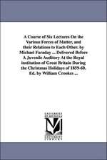 A Course of Six Lectures on the Various Forces of Matter, and Their Relations to Each Other. by Michael Faraday ... Delivered Before a Juvenile Audi