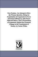 Ecce Femina: An Attempt to Solve the Woman Question. Being An Examination of Arguments in Favor of Female Suffrage by John Stuart Mill and Others, and A Presentation of Arguments Against the Proposed Change in the Constitution of Society. by Carlos White