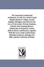 The American Commercial Arithmetic, for the Use of the Grand Rapids Business College, Grand Rapids, Michigan, and Also for the Use of Universities, Pr