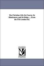 The Christian Life; Its Course, Its Hindrances, and Its Helps. ... From the 5Th London Ed.