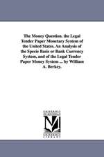 The Money Question. the Legal Tender Paper Monetary System of the United States. An Analysis of the Specie Basis or Bank Currency System, and of the Legal Tender Paper Money System ... by William A. Berkey.