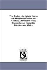 True Student Life. Letters, Essays, and Thoughts on Studies and Conduct; Addressed to Young Persons by Men Eminent in Literature and Affairs.