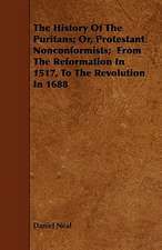 The History Of The Puritans; Or, Protestant Nonconformists; From The Reformation In 1517, To The Revolution In 1688