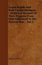 Grand Rapids And Kent County Michigan - Historical Account Of Their Progress From First Settlement To The Present Time - Vol. I