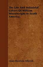 The Life And Industrial Labors Of William Wheelwright In South America.