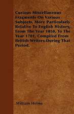 Curious Miscellaneous Fragments On Various Subjects, More Particularly Relative To English History, From The Year 1050, To The Year 1701, Compiled From British Writers During That Period.