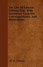 The Life Of Edward Gibbon, Esq. With Selections From His Correspondence, And Illustrations