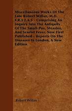 Miscellaneous Works of the Late Robert Willan, M.D. F.R.S F.A.S - Comprising an Inquiry Into the Antiquity of the Small-Pox, Measles, and Scarlet Feve