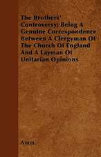 The Brothers' Controversy; Being A Genuine Correspondence Between A Clergyman Of The Church Of England And A Layman Of Unitarian Opinions