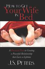 How to Get Your Wife in Bed: A Practical Plan to Creating a Powerful Relationship That Lasts a Lifetime